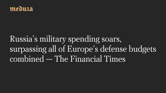 Russia’s military spending soars, surpassing all of Europe’s defense budgets combined — The Financial Times — Meduza